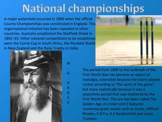 A major watershed occurred in 1890 when the official
County Championships was constituted in England. This
organisational initiative has been repeated in other
countries. Australia established the Sheffield Shield in
1892–93. Other national competitions to be established
were the Currie Cup in South Africa, the Plunkett Shield
in New Zealand and the Ranji Trophy in India.
The period from 1890 to the outbreak of the
First World War has become an object of
nostalgia, ostensibly because the teams played
cricket according to "the spirit of the game",
but more realistically because it was a
peacetime period that was shattered by the
First World War. The era has been called The
Golden Age of cricket and it featured
numerous great names such as Grace, Wilfred
Rhodes, C B Fry, K S RanjitsinhiiK and victor
Trumper.
W
.
G
.
G
R
A
C
E
 