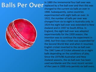 In 1889 the immemorial four ball over was
replaced by a five ball over and then this was
changed to the current six balls an over in
1900. Subsequently, some countries
experimented with eight balls an over. In
1922, the number of balls per over was
changed from six to eight in Australia only. In
1924 the eight ball over was extended to New
Zealand and in 1937 to South Africa. In
England, the eight ball over was adopted
experimentally for the 1939 season; the
intention was to continue the experiment in
1940, but first-class cricket was suspended for
the Second World War and when it resumed,
English cricket reverted to the six ball over.
The 1947 Laws of Cricket allowed six or eight
balls depending on the conditions of play.
Since the 1979/80 Australian and New
Zealand seasons, the six ball over has been
used worldwide and the most recent version
of the Laws in 2000 only permits six ball overs.
 