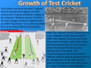 When the Imperial Cricket Conference (as
it was originally called) was founded in
1909, only England, Australia and South
Africa were members. India, West indies
and New Zealand became Test nations
before the Second World War and
Pakistan soon afterwards. The
international game grew with several
"affiliate nations" getting involved and, in
the closing years of the 20th century,
three of those became Test nations also:
Sri Lanka, Zimbabwe and Bangladesh.
Test cricket remained the sport's highest
level of standard throughout the 20th
century but it had its problems, notably in
the infamous “Bodyline Series" of 1932–
33 when Douglas Jardine’s England used
so-called "leg theory" to try and neutralise
the run-scoring brilliance of Australia's
Donald Bradman.
 