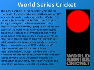 The money problems of top cricketers were also the
root cause of another cricketing crisis that arose in 1977
when the Australian media magnate Kerry Packer fell
out with the Australian Cricket Board over TV rights.
Taking advantage of the low remuneration paid to
players, Packer retaliated by signing several of the best
players in the world to a privately run cricket league
outside the structure of international cricket. World
Series Cricket hired some of the banned South African
players and allowed them to show off their skills in an
international arena against other world-class players.
The schism lasted only until 1979 and the "rebel"
players were allowed back into established
international cricket, though many found that their
national teams had moved on without them. Long-term
results of World Series Cricket have included the
introduction of significantly higher player salaries and
innovations such as coloured kit and night games.
 