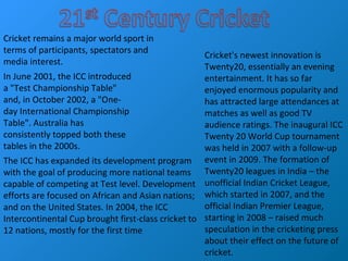 Cricket remains a major world sport in
terms of participants, spectators and
media interest.
The ICC has expanded its development program
with the goal of producing more national teams
capable of competing at Test level. Development
efforts are focused on African and Asian nations;
and on the United States. In 2004, the ICC
Intercontinental Cup brought first-class cricket to
12 nations, mostly for the first time
In June 2001, the ICC introduced
a "Test Championship Table"
and, in October 2002, a "One-
day International Championship
Table". Australia has
consistently topped both these
tables in the 2000s.
Cricket's newest innovation is
Twenty20, essentially an evening
entertainment. It has so far
enjoyed enormous popularity and
has attracted large attendances at
matches as well as good TV
audience ratings. The inaugural ICC
Twenty 20 World Cup tournament
was held in 2007 with a follow-up
event in 2009. The formation of
Twenty20 leagues in India – the
unofficial Indian Cricket League,
which started in 2007, and the
official Indian Premier League,
starting in 2008 – raised much
speculation in the cricketing press
about their effect on the future of
cricket.
 
