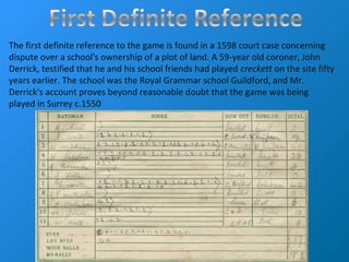 The first definite reference to the game is found in a 1598 court case concerning
dispute over a school's ownership of a plot of land. A 59-year old coroner, John
Derrick, testified that he and his school friends had played creckett on the site fifty
years earlier. The school was the Royal Grammar school Guildford, and Mr.
Derrick's account proves beyond reasonable doubt that the game was being
played in Surrey c.1550
 