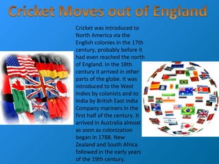 Cricket was introduced to
North America via the
English colonies in the 17th
century, probably before it
had even reached the north
of England. In the 18th
century it arrived in other
parts of the globe. It was
introduced to the West
Indies by colonists and to
India by British East India
Company mariners in the
first half of the century. It
arrived in Australia almost
as soon as colonization
began in 1788. New
Zealand and South Africa
followed in the early years
of the 19th century.
 