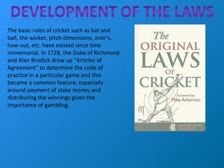 The basic rules of cricket such as bat and
ball, the wicket, pitch dimensions, over's,
how out, etc. have existed since time
immemorial. In 1728, the Duke of Richmond
and Alan Brodick drew up "Articles of
Agreement" to determine the code of
practice in a particular game and this
became a common feature, especially
around payment of stake money and
distributing the winnings given the
importance of gambling.
 