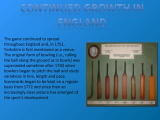The game continued to spread
throughout England and, in 1751,
Yorkshire is first mentioned as a venue.
The original form of bowling (i.e., rolling
the ball along the ground as in bowls) was
superseded sometime after 1760 when
bowlers began to pitch the ball and study
variations in line, length and pace.
Scorecards began to be kept on a regular
basis from 1772 and since then an
increasingly clear picture has emerged of
the sport's development
 