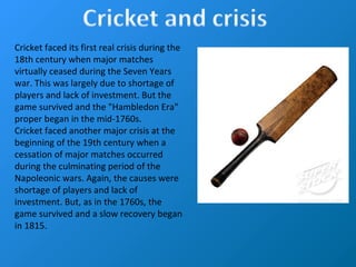 Cricket faced its first real crisis during the
18th century when major matches
virtually ceased during the Seven Years
war. This was largely due to shortage of
players and lack of investment. But the
game survived and the "Hambledon Era"
proper began in the mid-1760s.
Cricket faced another major crisis at the
beginning of the 19th century when a
cessation of major matches occurred
during the culminating period of the
Napoleonic wars. Again, the causes were
shortage of players and lack of
investment. But, as in the 1760s, the
game survived and a slow recovery began
in 1815.
 