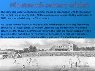 The game also underwent a fundamental change of organisation with the formation
for the first time of county clubs. All the modern county clubs, starting with Sussex in
1839, were founded during the 19th century.
No sooner had the first county clubs established themselves than they faced what
amounted to "player action" as William Clarke created the travelling All-England
Eleven in 1846. Though a commercial venture, this team did much to popularise the
game in districts which had never previously been visited by high-class cricketers.
Other similar teams were created and this vogue lasted for about thirty years
 