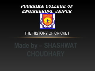 Made by – SHASHWAT
CHOUDHARY
THE HISTORY OF CRICKET
POORNIMA COLLEGE OF
ENGINEERING, JAIPUR
 