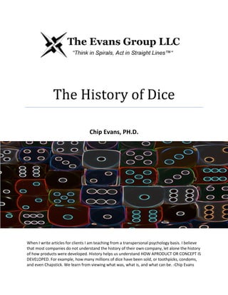 The History of Dice
Chip Evans, PH.D.
When I write articles for clients I am teaching from a transpersonal psychology basis. I believe
that most companies do not understand the history of their own company, let alone the history
of how products were developed. History helps us understand HOW APRODUCT OR CONCEPT IS
DEVELOPED. For example, how many millions of dice have been sold, or toothpicks, condoms,
and even Chapstick. We learn from viewing what was, what is, and what can be. -Chip Evans
 