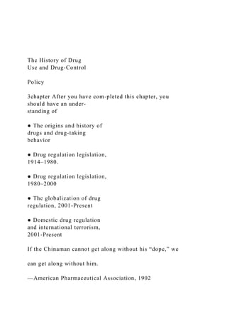 The History of Drug
Use and Drug-Control
Policy
3chapter After you have com-pleted this chapter, you
should have an under-
standing of
● The origins and history of
drugs and drug-taking
behavior
● Drug regulation legislation,
1914–1980.
● Drug regulation legislation,
1980–2000
● The globalization of drug
regulation, 2001-Present
● Domestic drug regulation
and international terrorism,
2001-Present
If the Chinaman cannot get along without his “dope,” we
can get along without him.
—American Pharmaceutical Association, 1902
 