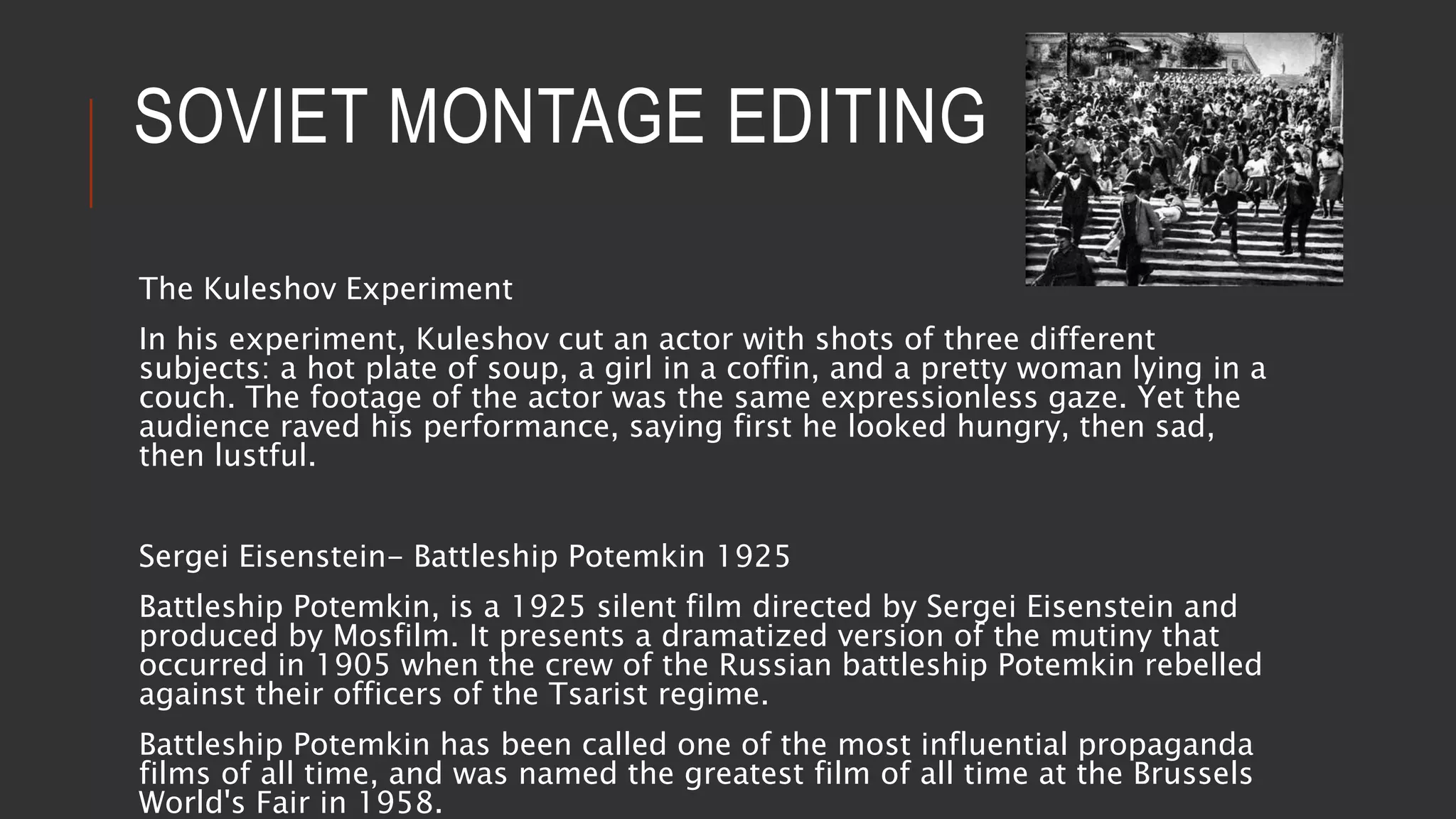 SOVIET MONTAGE EDITING
The Kuleshov Experiment
In his experiment, Kuleshov cut an actor with shots of three different
subjects: a hot plate of soup, a girl in a coffin, and a pretty woman lying in a
couch. The footage of the actor was the same expressionless gaze. Yet the
audience raved his performance, saying first he looked hungry, then sad,
then lustful.
Sergei Eisenstein- Battleship Potemkin 1925
Battleship Potemkin, is a 1925 silent film directed by Sergei Eisenstein and
produced by Mosfilm. It presents a dramatized version of the mutiny that
occurred in 1905 when the crew of the Russian battleship Potemkin rebelled
against their officers of the Tsarist regime.
Battleship Potemkin has been called one of the most influential propaganda
films of all time, and was named the greatest film of all time at the Brussels
World's Fair in 1958.
 
