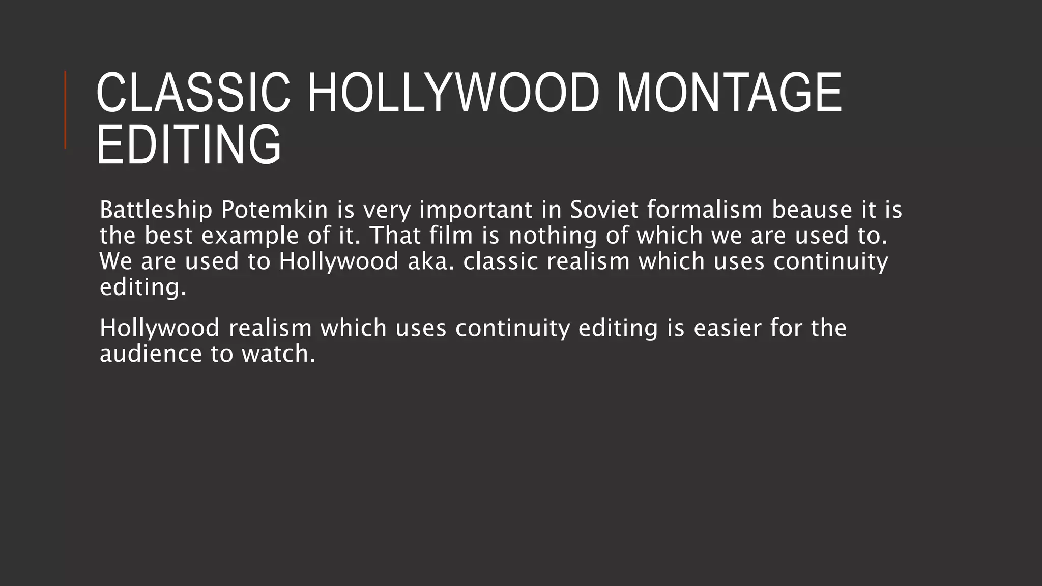 CLASSIC HOLLYWOOD MONTAGE
EDITING
Battleship Potemkin is very important in Soviet formalism beause it is
the best example of it. That film is nothing of which we are used to.
We are used to Hollywood aka. classic realism which uses continuity
editing.
Hollywood realism which uses continuity editing is easier for the
audience to watch.
 
