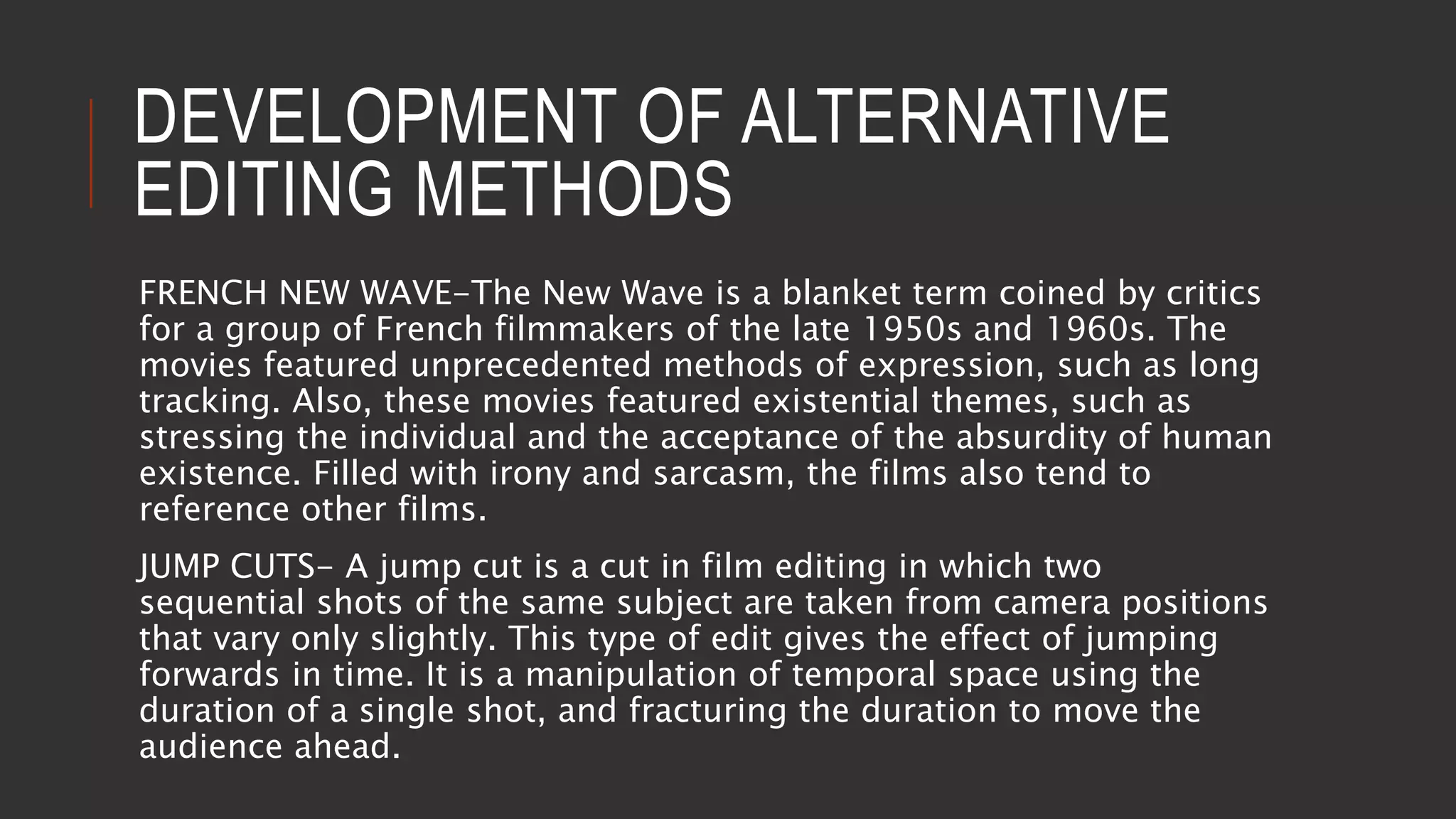 DEVELOPMENT OF ALTERNATIVE
EDITING METHODS
FRENCH NEW WAVE-The New Wave is a blanket term coined by critics
for a group of French filmmakers of the late 1950s and 1960s. The
movies featured unprecedented methods of expression, such as long
tracking. Also, these movies featured existential themes, such as
stressing the individual and the acceptance of the absurdity of human
existence. Filled with irony and sarcasm, the films also tend to
reference other films.
JUMP CUTS- A jump cut is a cut in film editing in which two
sequential shots of the same subject are taken from camera positions
that vary only slightly. This type of edit gives the effect of jumping
forwards in time. It is a manipulation of temporal space using the
duration of a single shot, and fracturing the duration to move the
audience ahead.
 