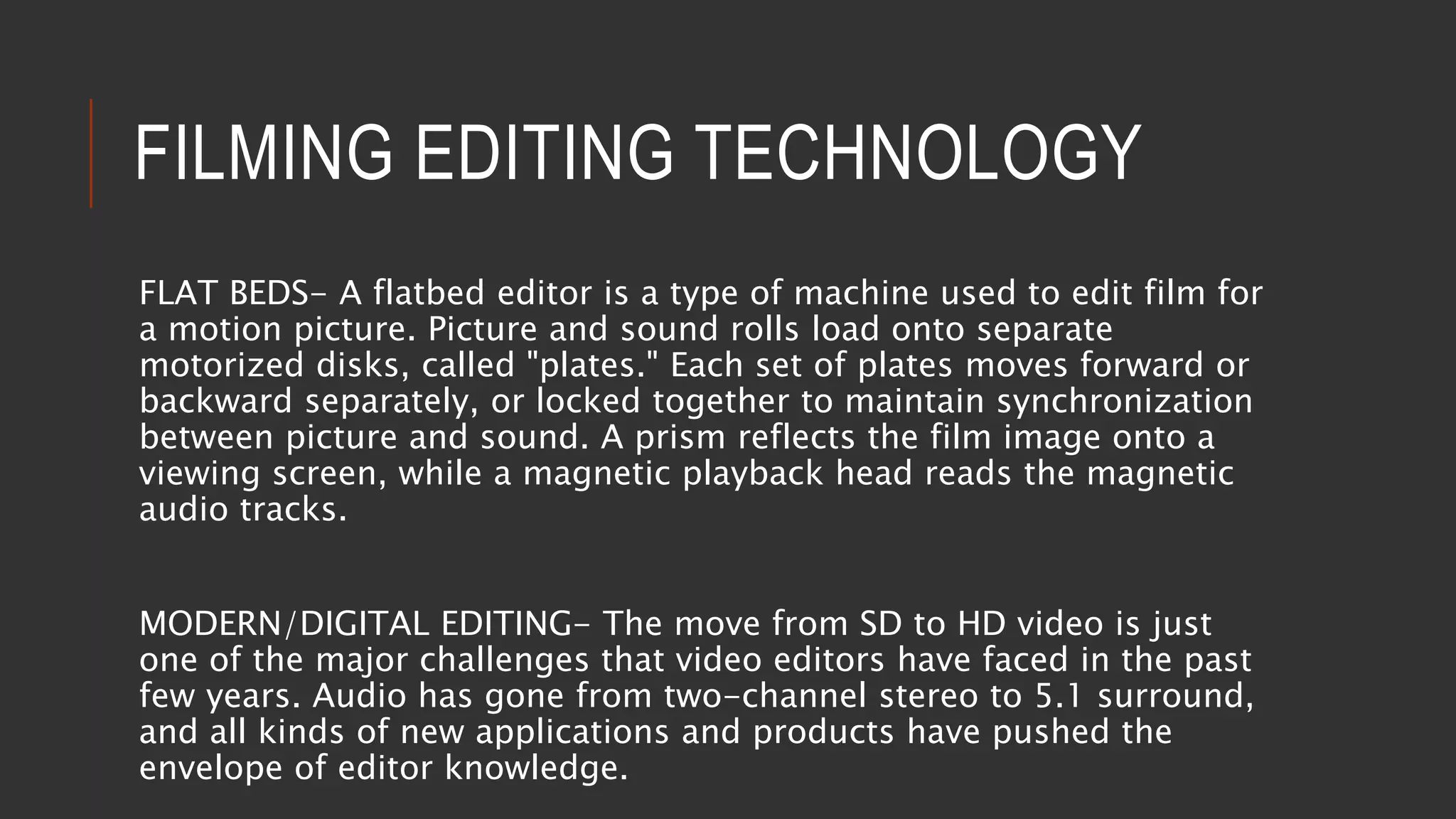 FILMING EDITING TECHNOLOGY
FLAT BEDS- A flatbed editor is a type of machine used to edit film for
a motion picture. Picture and sound rolls load onto separate
motorized disks, called "plates." Each set of plates moves forward or
backward separately, or locked together to maintain synchronization
between picture and sound. A prism reflects the film image onto a
viewing screen, while a magnetic playback head reads the magnetic
audio tracks.
MODERN/DIGITAL EDITING- The move from SD to HD video is just
one of the major challenges that video editors have faced in the past
few years. Audio has gone from two-channel stereo to 5.1 surround,
and all kinds of new applications and products have pushed the
envelope of editor knowledge.
 
