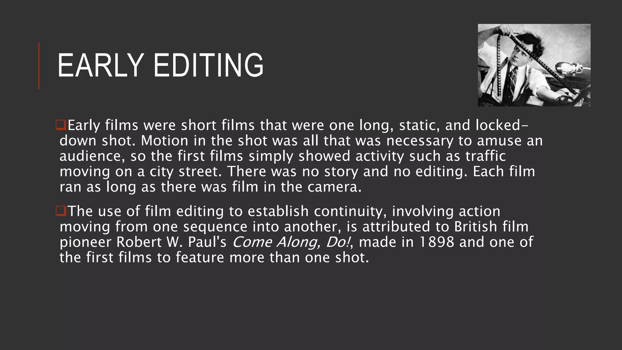 EARLY EDITING
Early films were short films that were one long, static, and locked-
down shot. Motion in the shot was all that was necessary to amuse an
audience, so the first films simply showed activity such as traffic
moving on a city street. There was no story and no editing. Each film
ran as long as there was film in the camera.
The use of film editing to establish continuity, involving action
moving from one sequence into another, is attributed to British film
pioneer Robert W. Paul's Come Along, Do!, made in 1898 and one of
the first films to feature more than one shot.
 