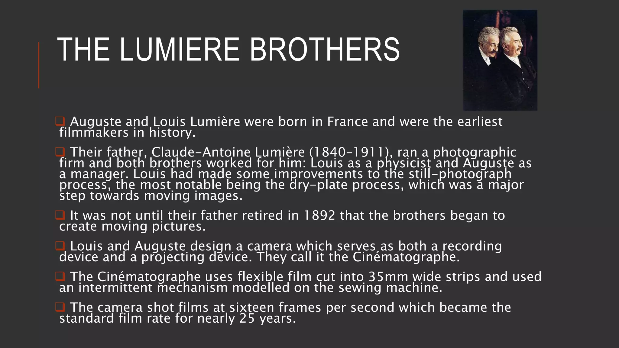 THE LUMIERE BROTHERS
 Auguste and Louis Lumière were born in France and were the earliest
filmmakers in history.
 Their father, Claude-Antoine Lumière (1840–1911), ran a photographic
firm and both brothers worked for him: Louis as a physicist and Auguste as
a manager. Louis had made some improvements to the still-photograph
process, the most notable being the dry-plate process, which was a major
step towards moving images.
 It was not until their father retired in 1892 that the brothers began to
create moving pictures.
 Louis and Auguste design a camera which serves as both a recording
device and a projecting device. They call it the Cinématographe.
 The Cinématographe uses flexible film cut into 35mm wide strips and used
an intermittent mechanism modelled on the sewing machine.
 The camera shot films at sixteen frames per second which became the
standard film rate for nearly 25 years.
 