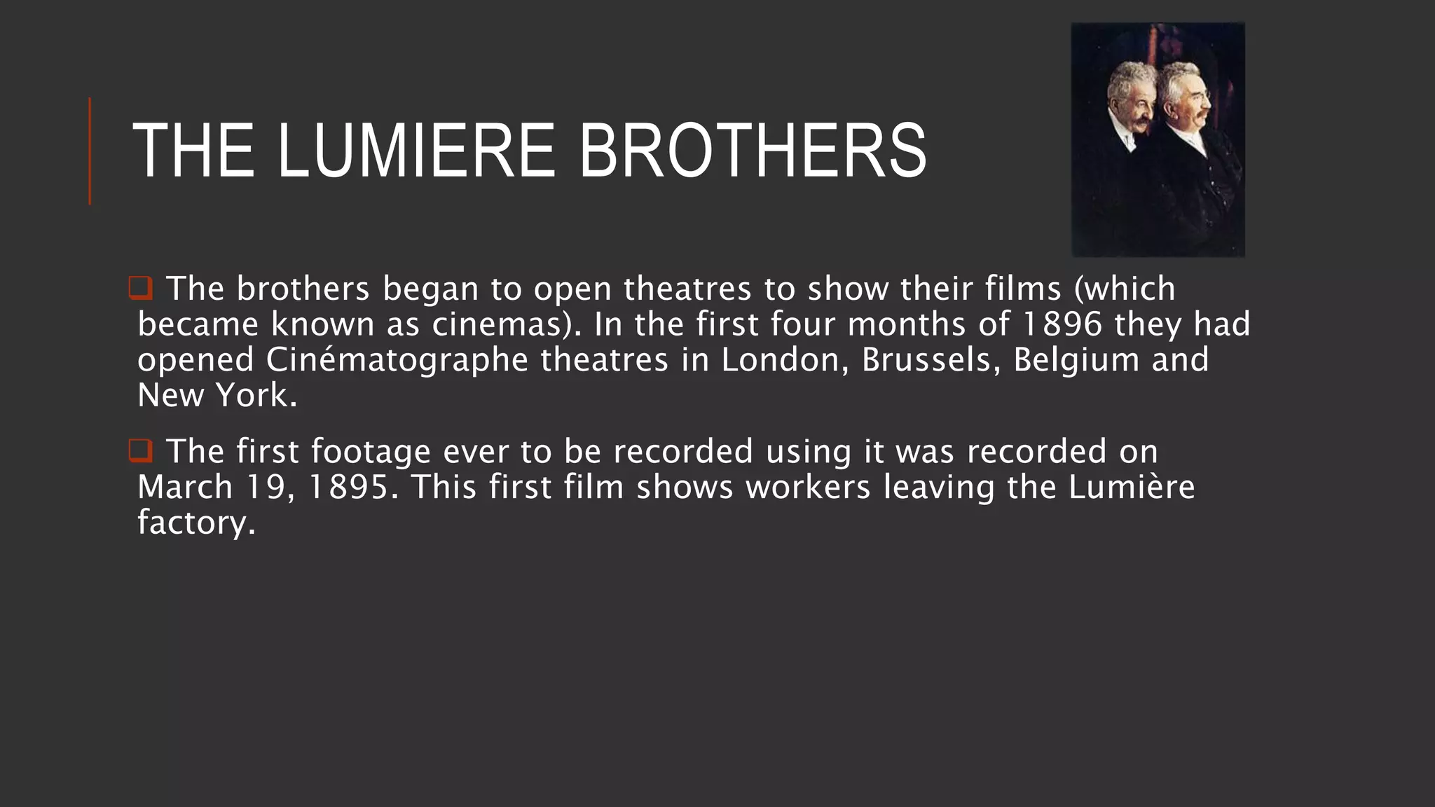 THE LUMIERE BROTHERS
 The brothers began to open theatres to show their films (which
became known as cinemas). In the first four months of 1896 they had
opened Cinématographe theatres in London, Brussels, Belgium and
New York.
 The first footage ever to be recorded using it was recorded on
March 19, 1895. This first film shows workers leaving the Lumière
factory.
 