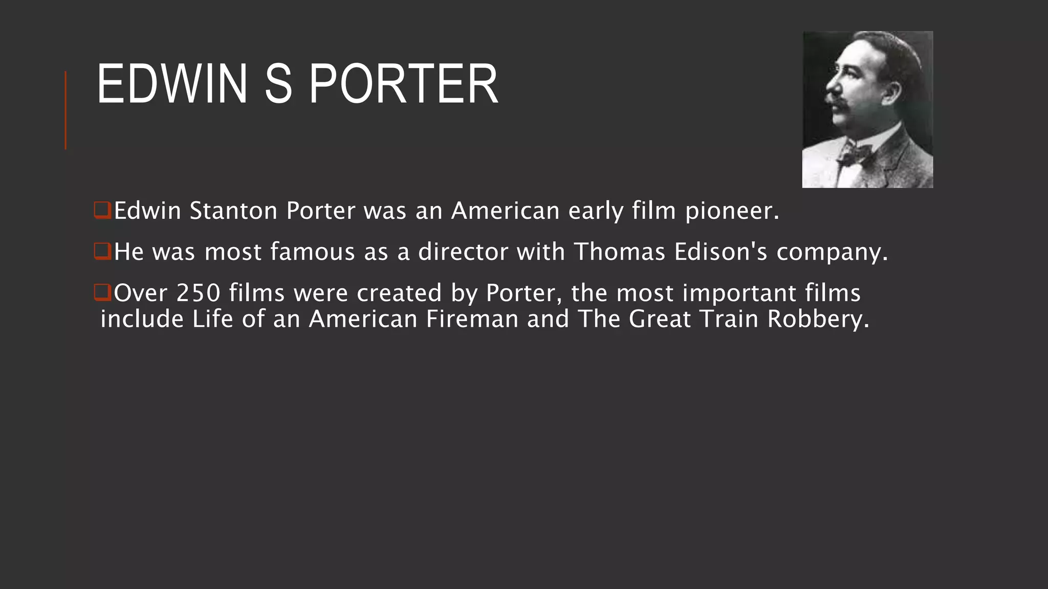EDWIN S PORTER
Edwin Stanton Porter was an American early film pioneer.
He was most famous as a director with Thomas Edison's company.
Over 250 films were created by Porter, the most important films
include Life of an American Fireman and The Great Train Robbery.
 