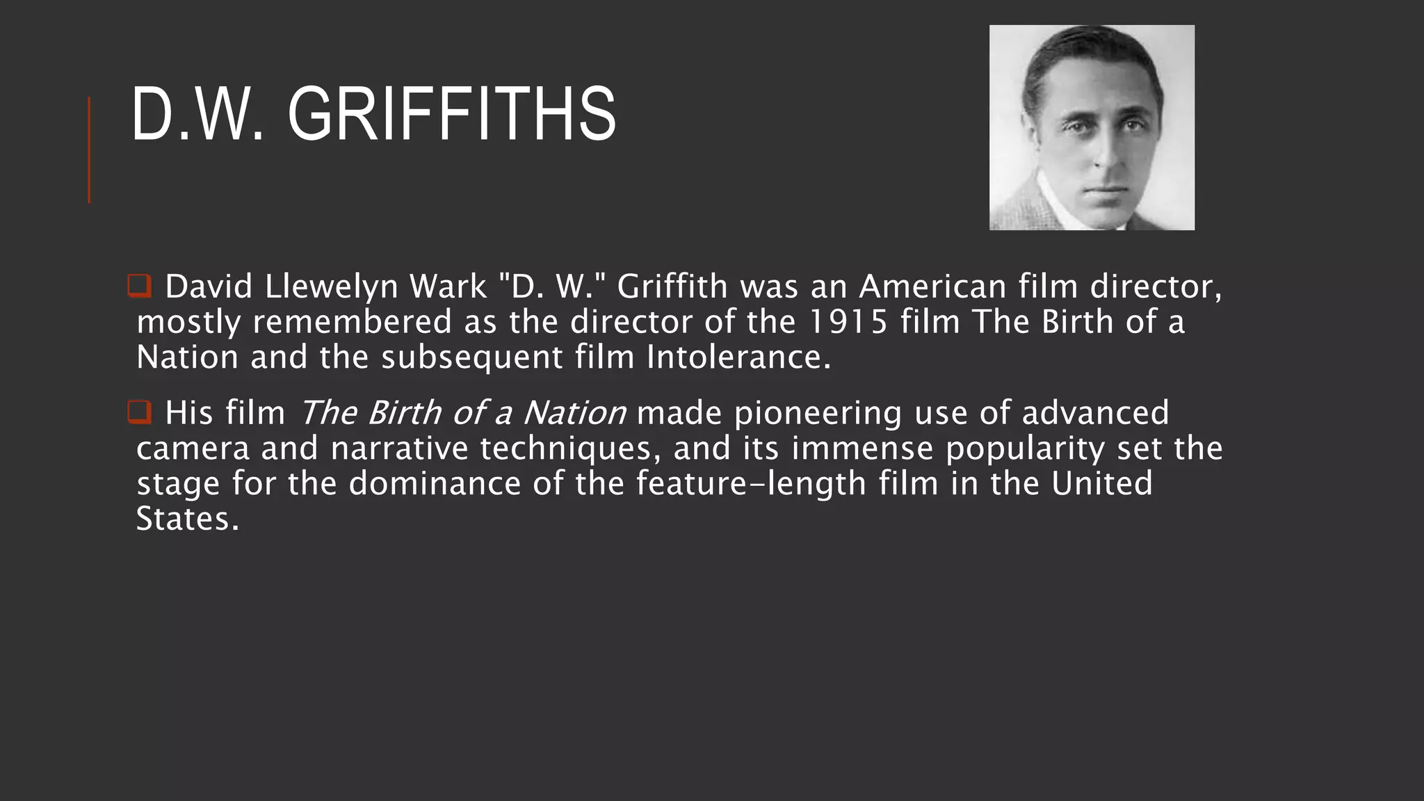 D.W. GRIFFITHS
 David Llewelyn Wark "D. W." Griffith was an American film director,
mostly remembered as the director of the 1915 film The Birth of a
Nation and the subsequent film Intolerance.
 His film The Birth of a Nation made pioneering use of advanced
camera and narrative techniques, and its immense popularity set the
stage for the dominance of the feature-length film in the United
States.
 