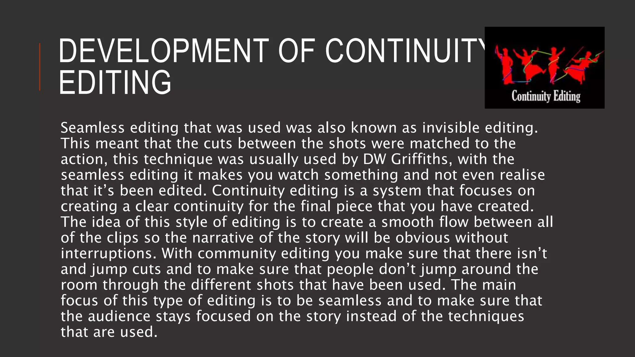 DEVELOPMENT OF CONTINUITY
EDITING
Seamless editing that was used was also known as invisible editing.
This meant that the cuts between the shots were matched to the
action, this technique was usually used by DW Griffiths, with the
seamless editing it makes you watch something and not even realise
that it’s been edited. Continuity editing is a system that focuses on
creating a clear continuity for the final piece that you have created.
The idea of this style of editing is to create a smooth flow between all
of the clips so the narrative of the story will be obvious without
interruptions. With community editing you make sure that there isn’t
and jump cuts and to make sure that people don’t jump around the
room through the different shots that have been used. The main
focus of this type of editing is to be seamless and to make sure that
the audience stays focused on the story instead of the techniques
that are used.
 