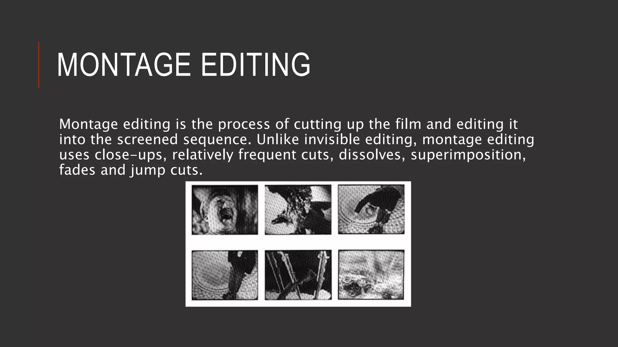 MONTAGE EDITING
Montage editing is the process of cutting up the film and editing it
into the screened sequence. Unlike invisible editing, montage editing
uses close-ups, relatively frequent cuts, dissolves, superimposition,
fades and jump cuts.
 