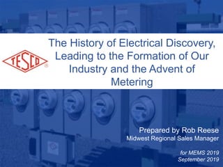 1
10/02/2012Slide 1
Prepared by Rob Reese
Midwest Regional Sales Manager
for MEMS 2019
September 2019
The History of Electrical Discovery,
Leading to the Formation of Our
Industry and the Advent of
Metering
 