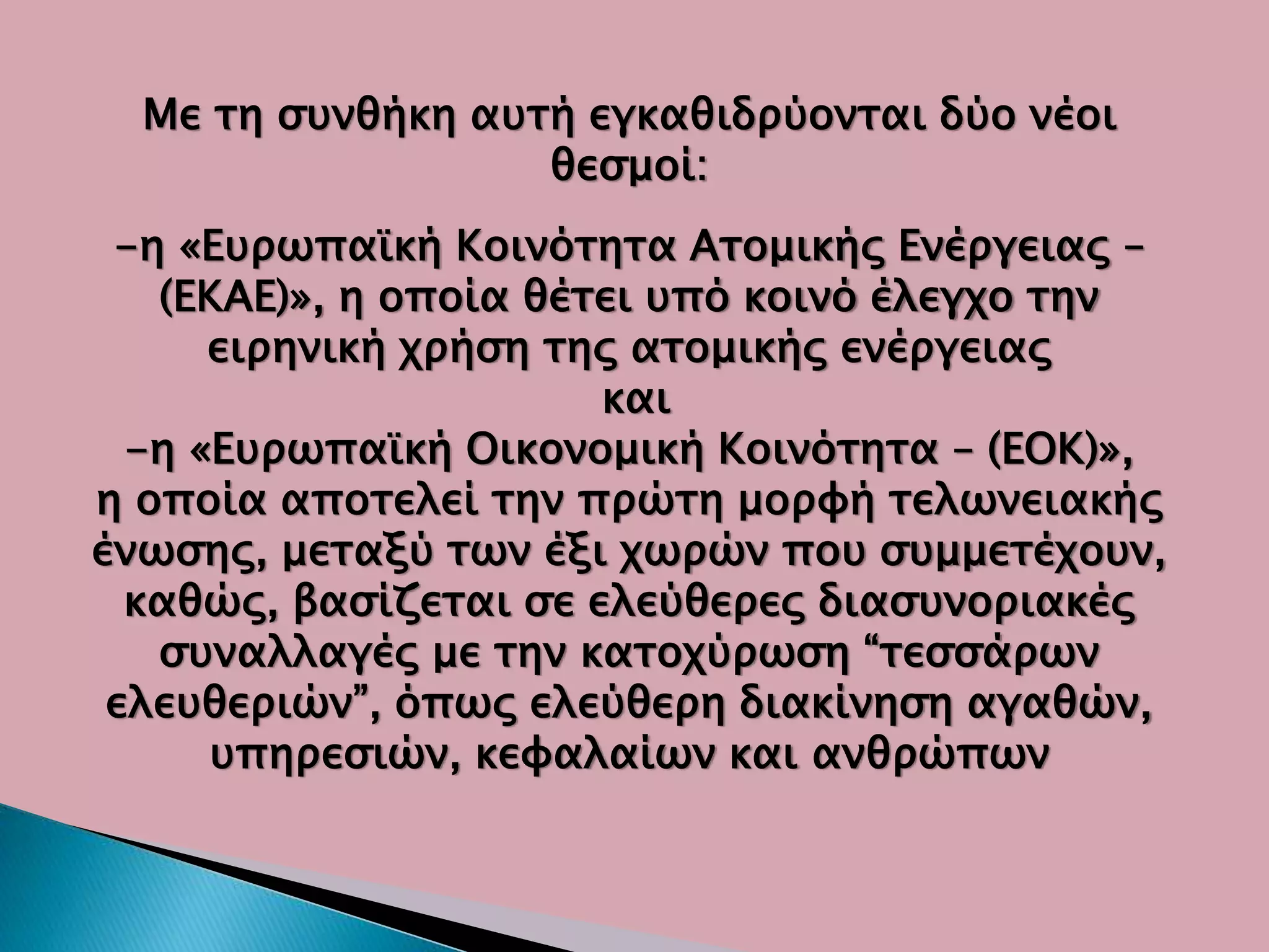 Με τη συνθήκη αυτή εγκαθιδρύονται δύο νέοι
θεσμοί:
-η «Ευρωπαϊκή Κοινότητα Ατομικής Ενέργειας –
(ΕΚΑΕ)», η οποία θέτει υπό κοινό έλεγχο την
ειρηνική χρήση της ατομικής ενέργειας
και
-η «Ευρωπαϊκή Οικονομική Κοινότητα – (ΕΟΚ)»,
η οποία αποτελεί την πρώτη μορφή τελωνειακής
ένωσης, μεταξύ των έξι χωρών που συμμετέχουν,
καθώς, βασίζεται σε ελεύθερες διασυνοριακές
συναλλαγές με την κατοχύρωση “τεσσάρων
ελευθεριών”, όπως ελεύθερη διακίνηση αγαθών,
υπηρεσιών, κεφαλαίων και ανθρώπων
 
