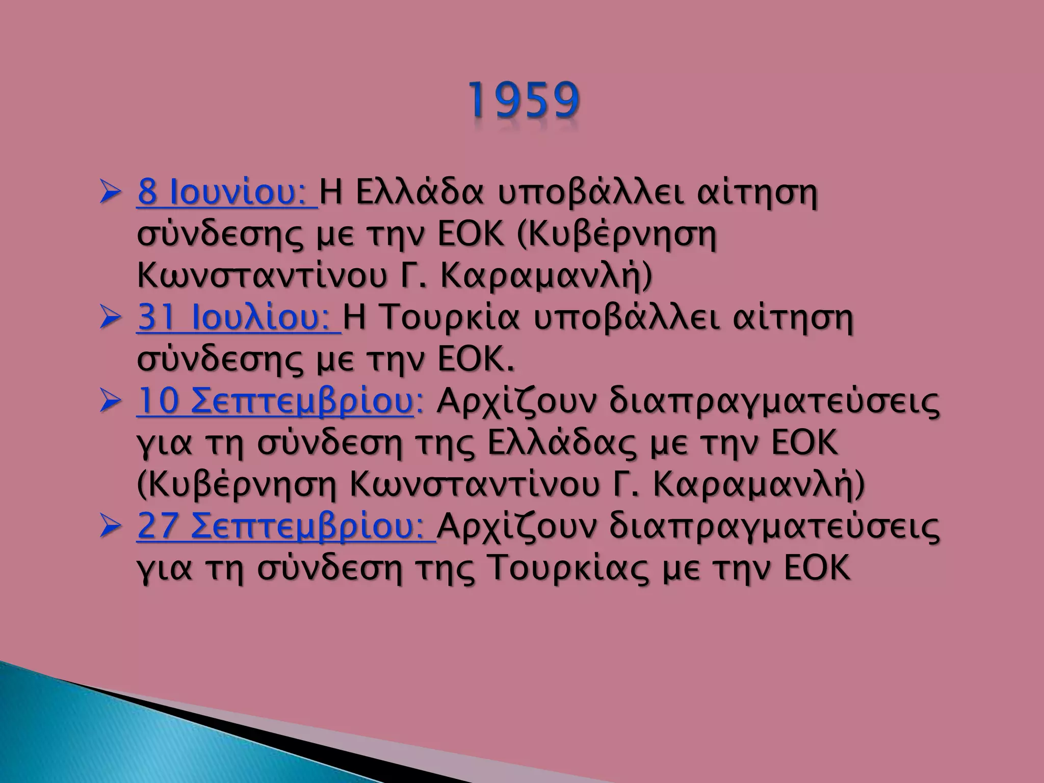  8 Ιουνίου: Η Ελλάδα υποβάλλει αίτηση
σύνδεσης με την ΕΟΚ (Κυβέρνηση
Κωνσταντίνου Γ. Καραμανλή)
 31 Ιουλίου: Η Τουρκία υποβάλλει αίτηση
σύνδεσης με την ΕΟΚ.
 10 Σεπτεμβρίου: Αρχίζουν διαπραγματεύσεις
για τη σύνδεση της Ελλάδας με την ΕΟΚ
(Κυβέρνηση Κωνσταντίνου Γ. Καραμανλή)
 27 Σεπτεμβρίου: Αρχίζουν διαπραγματεύσεις
για τη σύνδεση της Τουρκίας με την ΕΟΚ
 