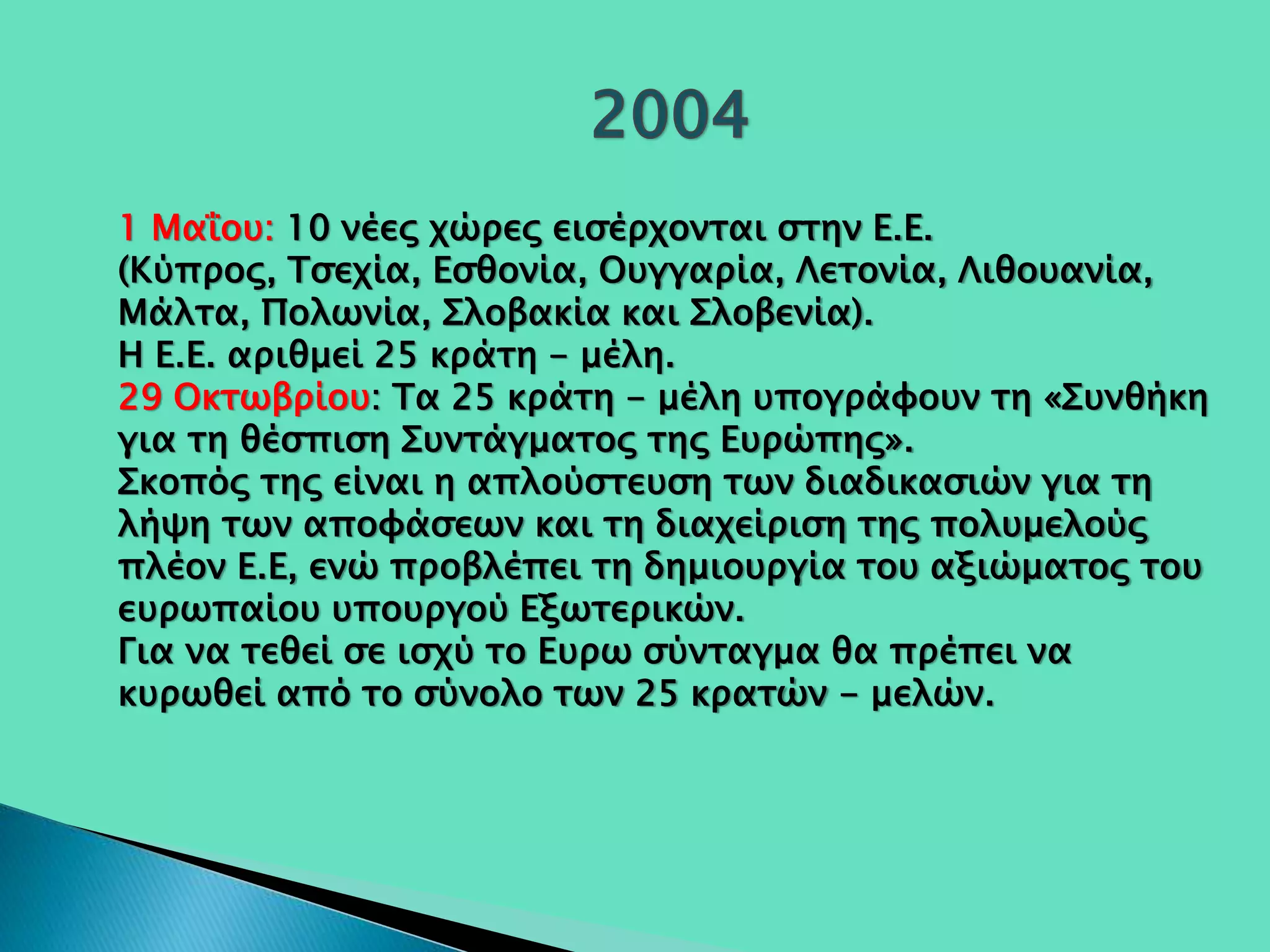 1 Μαΐου: 10 νέες χώρες εισέρχονται στην Ε.Ε.
(Κύπρος, Τσεχία, Εσθονία, Ουγγαρία, Λετονία, Λιθουανία,
Μάλτα, Πολωνία, Σλοβακία και Σλοβενία).
Η Ε.Ε. αριθμεί 25 κράτη - μέλη.
29 Οκτωβρίου: Τα 25 κράτη - μέλη υπογράφουν τη «Συνθήκη
για τη θέσπιση Συντάγματος της Ευρώπης».
Σκοπός της είναι η απλούστευση των διαδικασιών για τη
λήψη των αποφάσεων και τη διαχείριση της πολυμελούς
πλέον Ε.Ε, ενώ προβλέπει τη δημιουργία του αξιώματος του
ευρωπαίου υπουργού Εξωτερικών.
Για να τεθεί σε ισχύ το Ευρω σύνταγμα θα πρέπει να
κυρωθεί από το σύνολο των 25 κρατών - μελών.
 