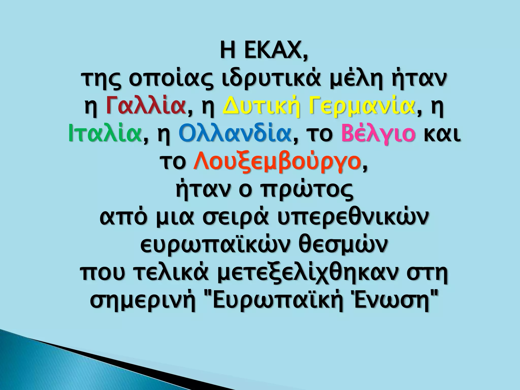 Η ΕΚΑΧ,
της οποίας ιδρυτικά μέλη ήταν
η Γαλλία, η Δυτική Γερμανία, η
Ιταλία, η Ολλανδία, το Βέλγιο και
το Λουξεμβούργο,
ήταν ο πρώτος
από μια σειρά υπερεθνικών
ευρωπαϊκών θεσμών
που τελικά μετεξελίχθηκαν στη
σημερινή "Ευρωπαϊκή Ένωση"
 