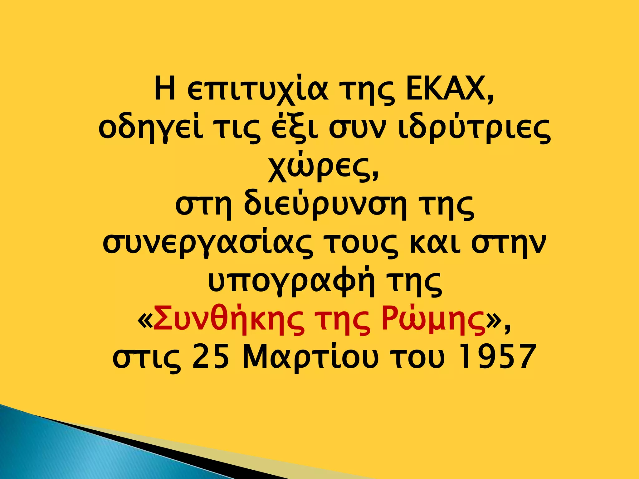 Η επιτυχία της ΕΚΑΧ,
οδηγεί τις έξι συν ιδρύτριες
χώρες,
στη διεύρυνση της
συνεργασίας τους και στην
υπογραφή της
«Συνθήκης της Ρώμης»,
στις 25 Μαρτίου του 1957
 