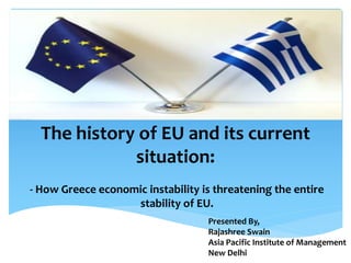 The history of EU and its current
situation:
- How Greece economic instability is threatening the entire
stability of EU.
Presented By,
Rajashree Swain
Asia Pacific Institute of Management
New Delhi
 