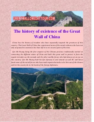 The history of existence of the Great
Wall of China
China has the history of invaders who have repeatedly targeted the provinces of this
country. The Great Wall of China has experienced some of the varied cultures who have not
only surpassed its existences but have left it to rot at some point of the time.
Qin Shi Huang being the first emperor of the Chinese province traditionally worked on
connecting the different states of China and built this great wall to protect it from the
regular intruders as the nomads and the other warlike forces who had always set an eye on
this country. Qin Shi Huang built his Qin dynasty in and around 221-206 BC and hence
faced some of the varied forces who have made repeated attacks to let him out of the thrown
and let this country be in the hands of the foreign diplomats.
 