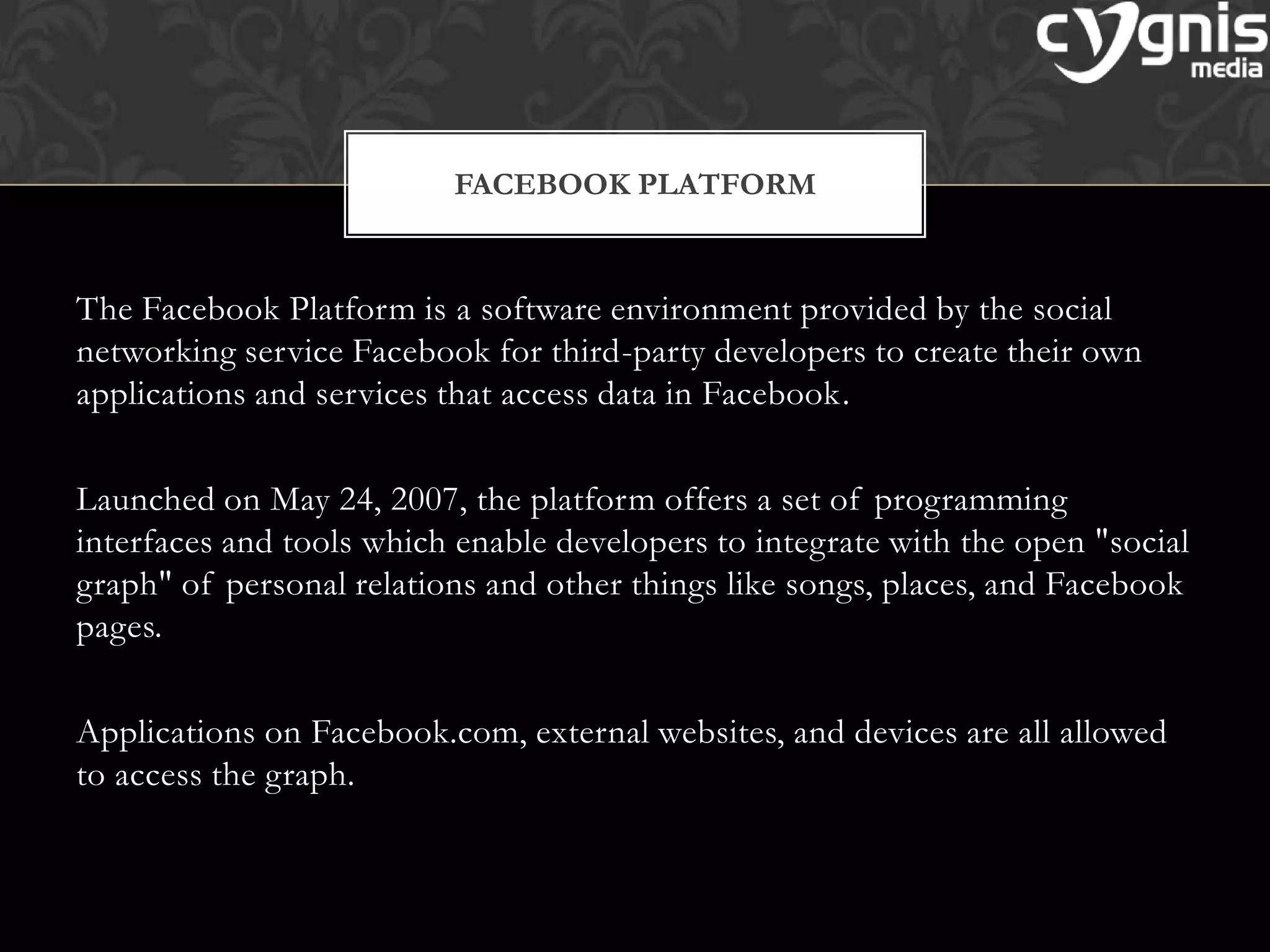The Facebook Platform is a software environment provided by the social
networking service Facebook for third-party developers to create their own
applications and services that access data in Facebook.
Launched on May 24, 2007, the platform offers a set of programming
interfaces and tools which enable developers to integrate with the open "social
graph" of personal relations and other things like songs, places, and Facebook
pages.
Applications on Facebook.com, external websites, and devices are all allowed
to access the graph.
FACEBOOK PLATFORM
 