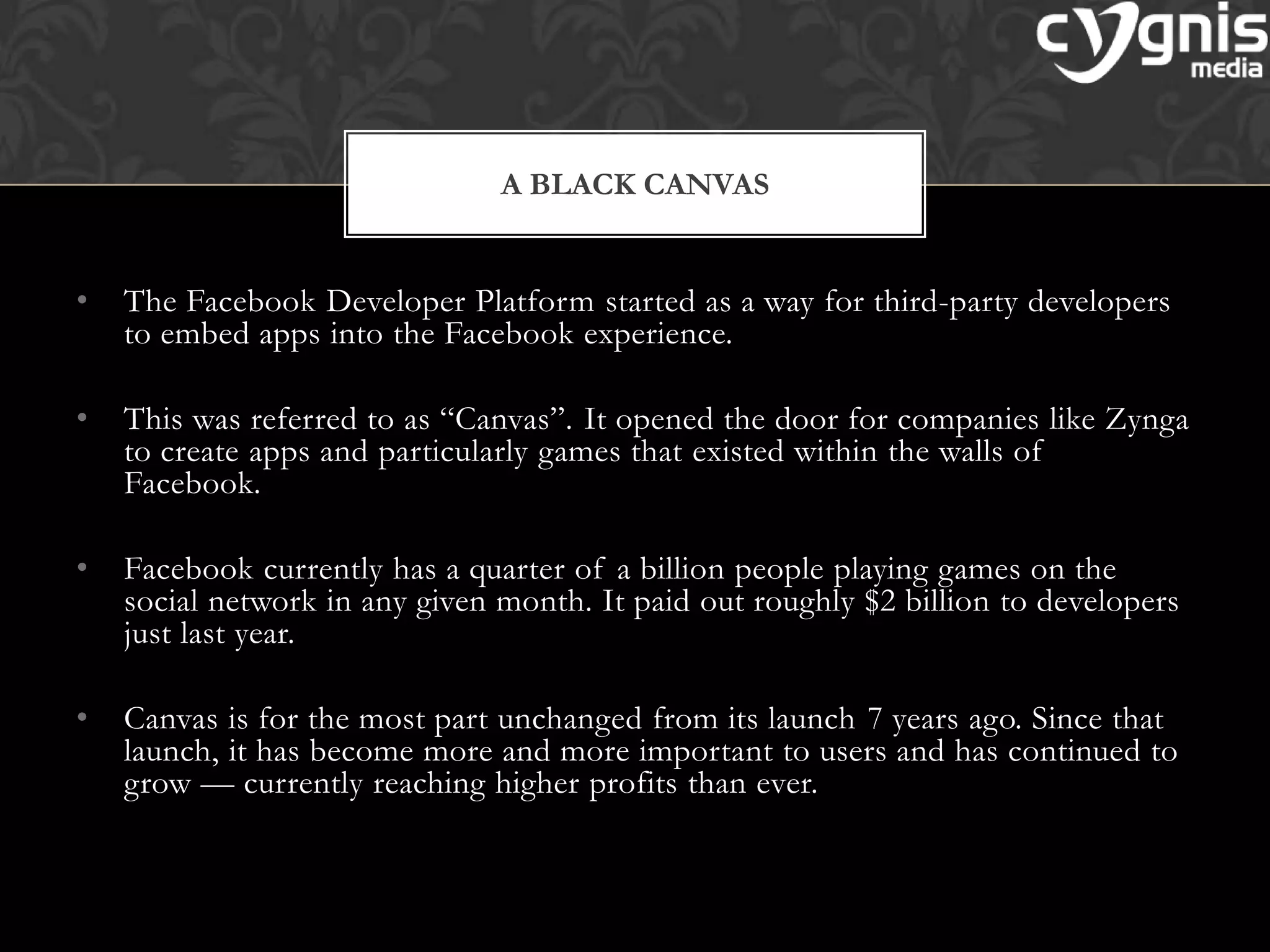 • The Facebook Developer Platform started as a way for third-party developers
to embed apps into the Facebook experience.
• This was referred to as ―Canvas‖. It opened the door for companies like Zynga
to create apps and particularly games that existed within the walls of
Facebook.
• Facebook currently has a quarter of a billion people playing games on the
social network in any given month. It paid out roughly $2 billion to developers
just last year.
• Canvas is for the most part unchanged from its launch 7 years ago. Since that
launch, it has become more and more important to users and has continued to
grow — currently reaching higher profits than ever.
A BLACK CANVAS
 