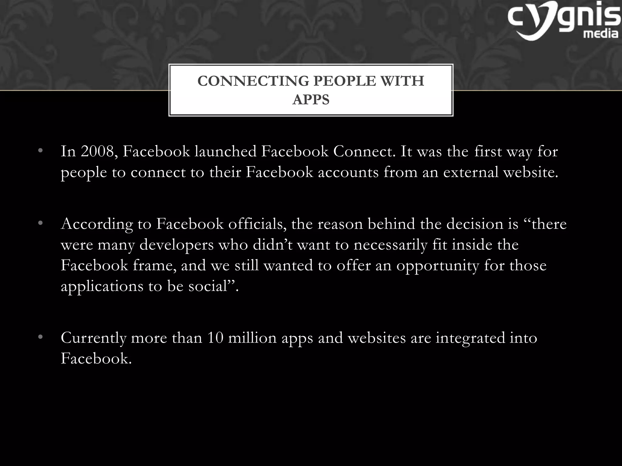 • In 2008, Facebook launched Facebook Connect. It was the first way for
people to connect to their Facebook accounts from an external website.
• According to Facebook officials, the reason behind the decision is ―there
were many developers who didn’t want to necessarily fit inside the
Facebook frame, and we still wanted to offer an opportunity for those
applications to be social‖.
• Currently more than 10 million apps and websites are integrated into
Facebook.
CONNECTING PEOPLE WITH
APPS
 