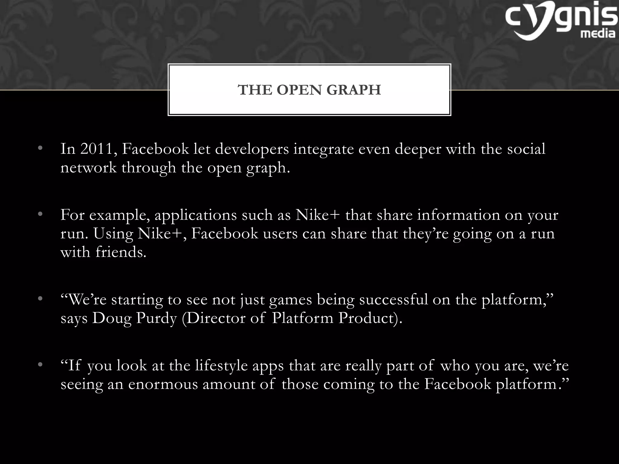 • In 2011, Facebook let developers integrate even deeper with the social
network through the open graph.
• For example, applications such as Nike+ that share information on your
run. Using Nike+, Facebook users can share that they’re going on a run
with friends.
• ―We’re starting to see not just games being successful on the platform,‖
says Doug Purdy (Director of Platform Product).
• ―If you look at the lifestyle apps that are really part of who you are, we’re
seeing an enormous amount of those coming to the Facebook platform.‖
THE OPEN GRAPH
 