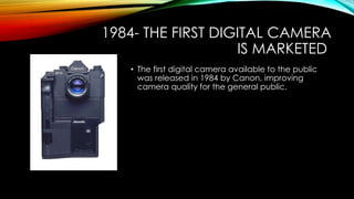1984- THE FIRST DIGITAL CAMERA 
IS MARKETED 
• The first digital camera available to the public 
was released in 1984 by Canon, improving 
camera quality for the general public. 
 