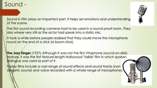 Sound -
Sound in Film plays an important part. It helps set emotions and understanding
of the scene.
The first sound recording cameras had to be used in a sound proof room. They
also where very still as the actor had speak into a static mic.
It took a while before people realised that they could move the microphone
round on the end of a stick (a boom stick)
The Jazz Singer (1927) Although it was not the first Vitaphone (sound-on-disk)
feature, it was the first feature-length Hollywood "talkie" film in which spoken
dialogue was used as part of it.
Today films include a vast range of sound effects and sound tracks (non
diegetic sound) and voice recorded with a whole range of microphones.
 