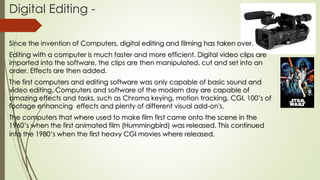 Digital Editing -
Since the invention of Computers, digital editing and filming has taken over.
Editing with a computer is much faster and more efficient. Digital video clips are
imported into the software, the clips are then manipulated, cut and set into an
order. Effects are then added.
The first computers and editing software was only capable of basic sound and
video editing. Computers and software of the modern day are capable of
amazing effects and tasks, such as Chroma keying, motion tracking, CGI, 100’s of
footage enhancing effects and plenty of different visual add-on's.
The computers that where used to make film first came onto the scene in the
1960’s when the first animated film (Hummingbird) was released. This continued
into the 1980’s when the first heavy CGI movies where released.
 