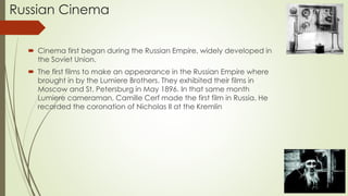 Russian Cinema
 Cinema first began during the Russian Empire, widely developed in
the Soviet Union.
 The first films to make an appearance in the Russian Empire where
brought in by the Lumiere Brothers. They exhibited their films in
Moscow and St. Petersburg in May 1896. In that same month
Lumiere cameraman, Camille Cerf made the first film in Russia. He
recorded the coronation of Nicholas II at the Kremlin
 