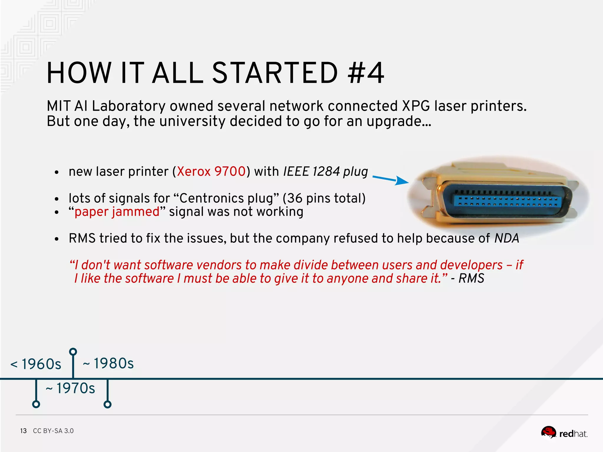 CC BY-SA 3.013
< 1960s
HOW IT ALL STARTED #4
MITAI Laboratory owned several network connected XPG laser printers.
But one day, the university decided to go for an upgrade...
● new laser printer (Xerox 9700) with IEEE 1284 plug
● lots of signals for “Centronics plug” (36 pins total)
● “paper jammed” signal was not working
● RMS tried to fx the issues, but the company refused to help because of NDA
“I don't want software vendors to make divide between users and developers – if
I like the software I must be able to give it to anyone and share it.” - RMS
~ 1970s
~ 1980s
 
