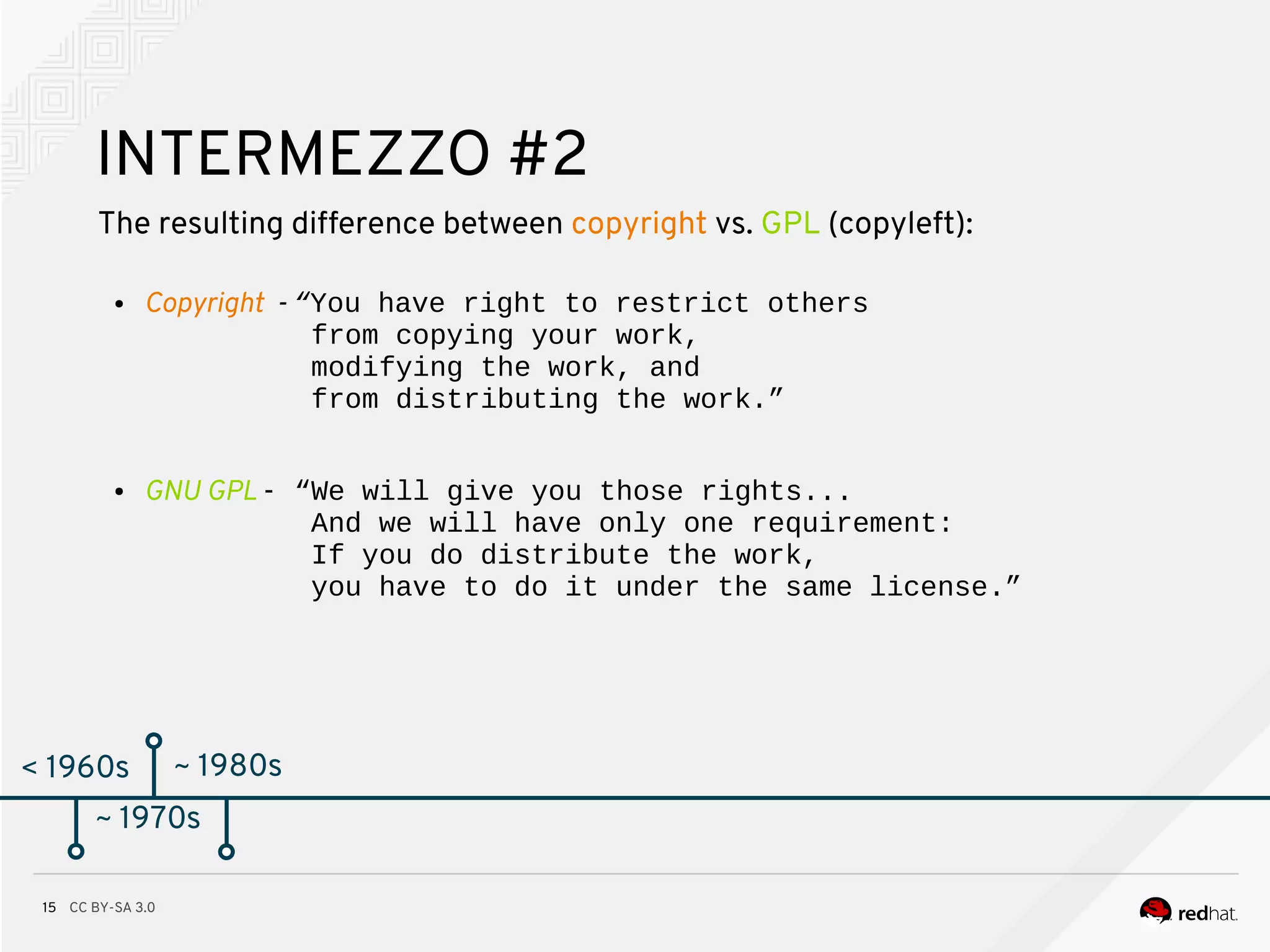 CC BY-SA 3.015
< 1960s
INTERMEZZO #2
The resulting difference between copyright vs. GPL (copyleft):
● Copyright - “You have right to restrict others
from copying your work,
modifying the work, and
from distributing the work.”
● GNU GPL - “We will give you those rights...
And we will have only one requirement:
If you do distribute the work,
you have to do it under the same license.”
~ 1970s
~ 1980s
 