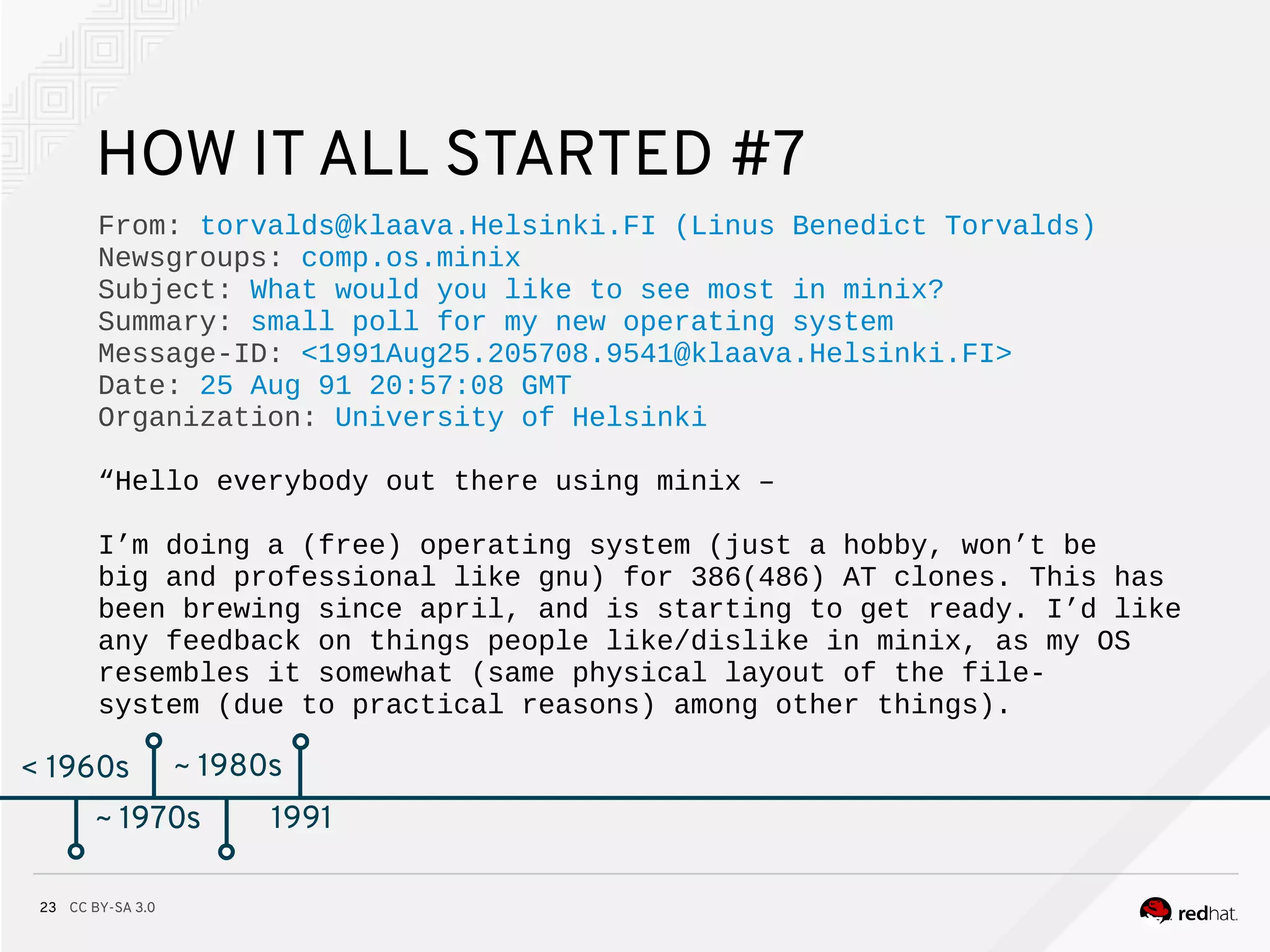 CC BY-SA 3.023
< 1960s
HOW IT ALL STARTED #7
From: torvalds@klaava.Helsinki.FI (Linus Benedict Torvalds)
Newsgroups: comp.os.minix
Subject: What would you like to see most in minix?
Summary: small poll for my new operating system
Message-ID: <1991Aug25.205708.9541@klaava.Helsinki.FI>
Date: 25 Aug 91 20:57:08 GMT
Organization: University of Helsinki
“Hello everybody out there using minix –
I’m doing a (free) operating system (just a hobby, won’t be
big and professional like gnu) for 386(486) AT clones. This has
been brewing since april, and is starting to get ready. I’d like
any feedback on things people like/dislike in minix, as my OS
resembles it somewhat (same physical layout of the file-
system (due to practical reasons) among other things).
~ 1970s
~ 1980s
~ 1970s 1991
 