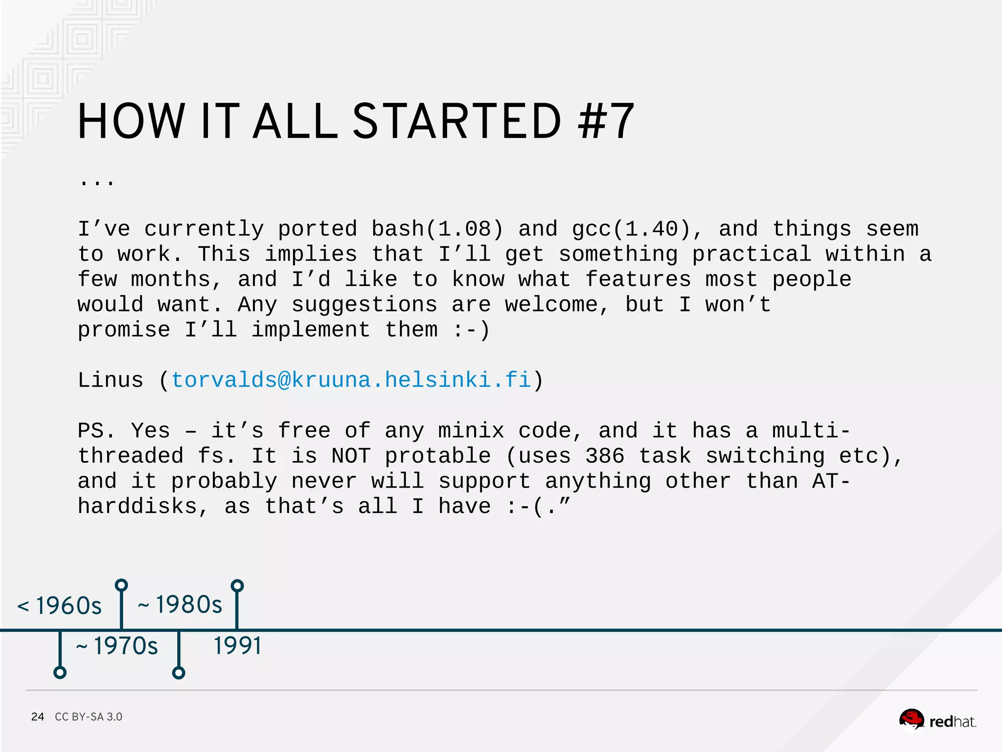 CC BY-SA 3.024
< 1960s
HOW IT ALL STARTED #7
...
I’ve currently ported bash(1.08) and gcc(1.40), and things seem
to work. This implies that I’ll get something practical within a
few months, and I’d like to know what features most people
would want. Any suggestions are welcome, but I won’t
promise I’ll implement them :-)
Linus (torvalds@kruuna.helsinki.fi)
PS. Yes – it’s free of any minix code, and it has a multi-
threaded fs. It is NOT protable (uses 386 task switching etc),
and it probably never will support anything other than AT-
harddisks, as that’s all I have :-(.”
~ 1970s
~ 1980s
~ 1970s 1991
 