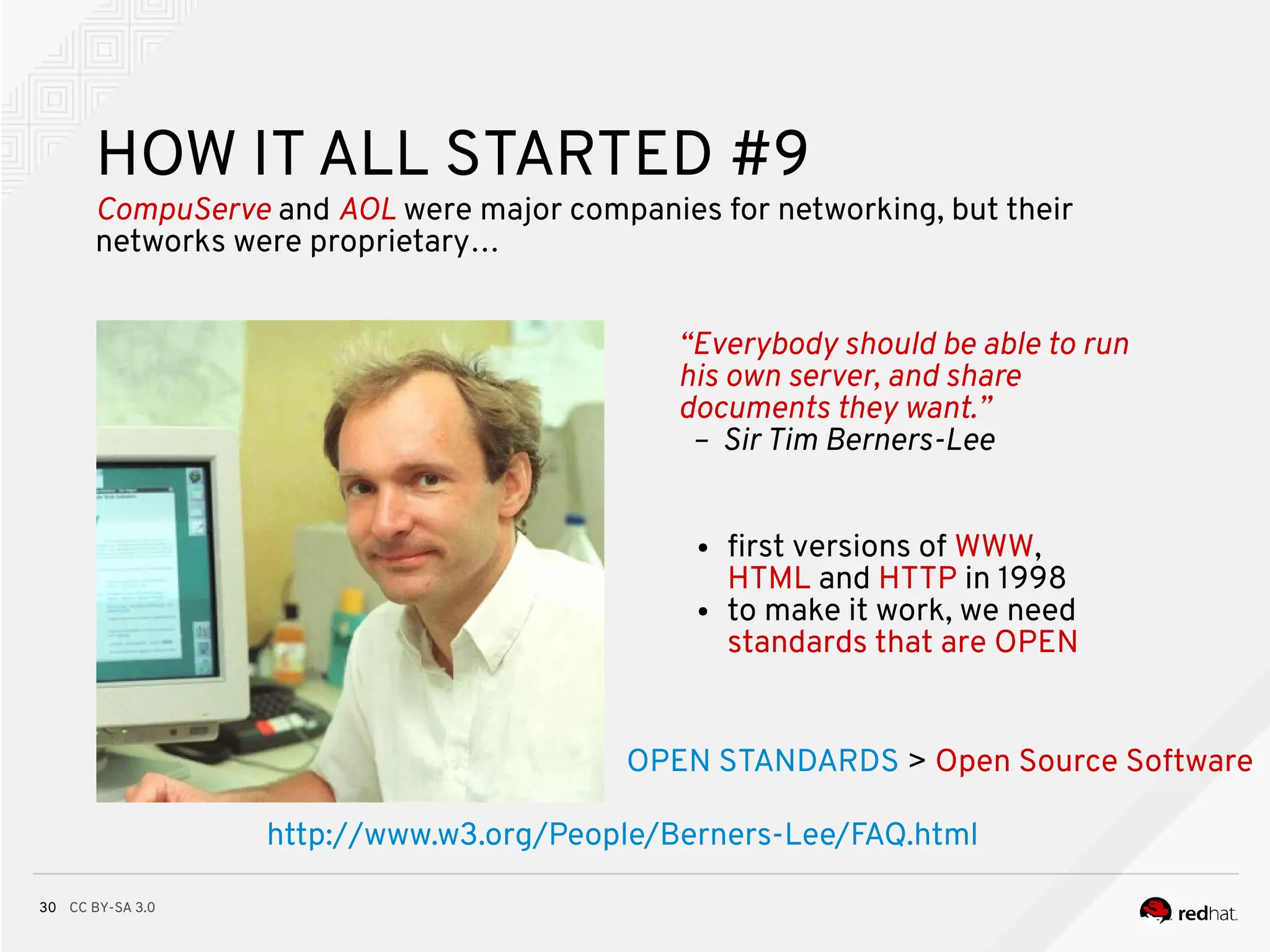 CC BY-SA 3.030
“Everybody should be able to run
his own server, and share
documents they want.”
– Sir Tim Berners-Lee
HOW IT ALL STARTED #9
CompuServe and AOL were major companies for networking, but their
networks were proprietary…
● frst versions of WWW,
HTML and HTTP in 1998
● to make it work, we need
standards that are OPEN
http://www.w3.org/People/Berners-Lee/FAQ.html
OPEN STANDARDS > Open Source Software
 