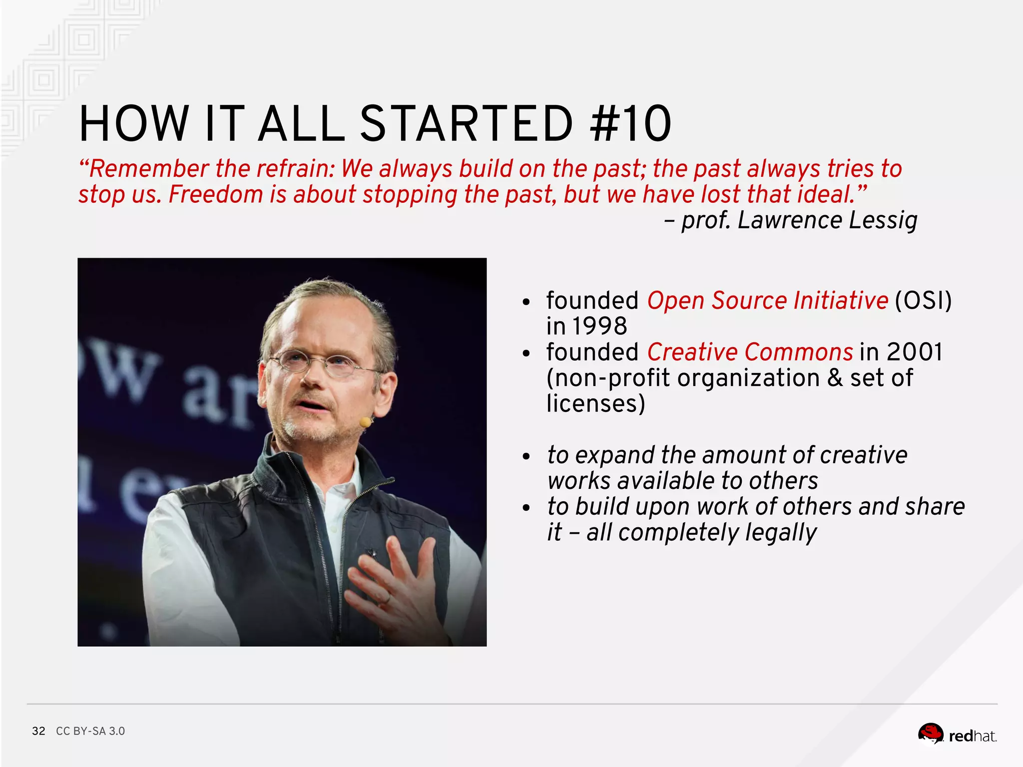 CC BY-SA 3.032
HOW IT ALL STARTED #10
“Remember the refrain: We always build on the past; the past always tries to
stop us. Freedom is about stopping the past, but we have lost that ideal.”
– prof. Lawrence Lessig
● founded Open Source Initiative (OSI)
in 1998
● founded Creative Commons in 2001
(non-proft organization & set of
licenses)
● to expand the amount of creative
works available to others
● to build upon work of others and share
it – all completely legally
 