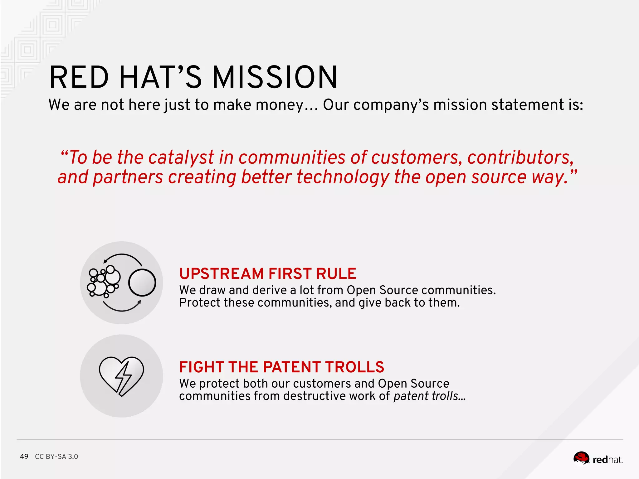 CC BY-SA 3.049
RED HAT’S MISSION
We are not here just to make money… Our company’s mission statement is:
“To be the catalyst in communities of customers, contributors,
and partners creating better technology the open source way.”
UPSTREAM FIRST RULE
We draw and derive a lot from Open Source communities.
Protect these communities, and give back to them.
FIGHT THE PATENT TROLLS
We protect both our customers and Open Source
communities from destructive work of patent trolls...
 