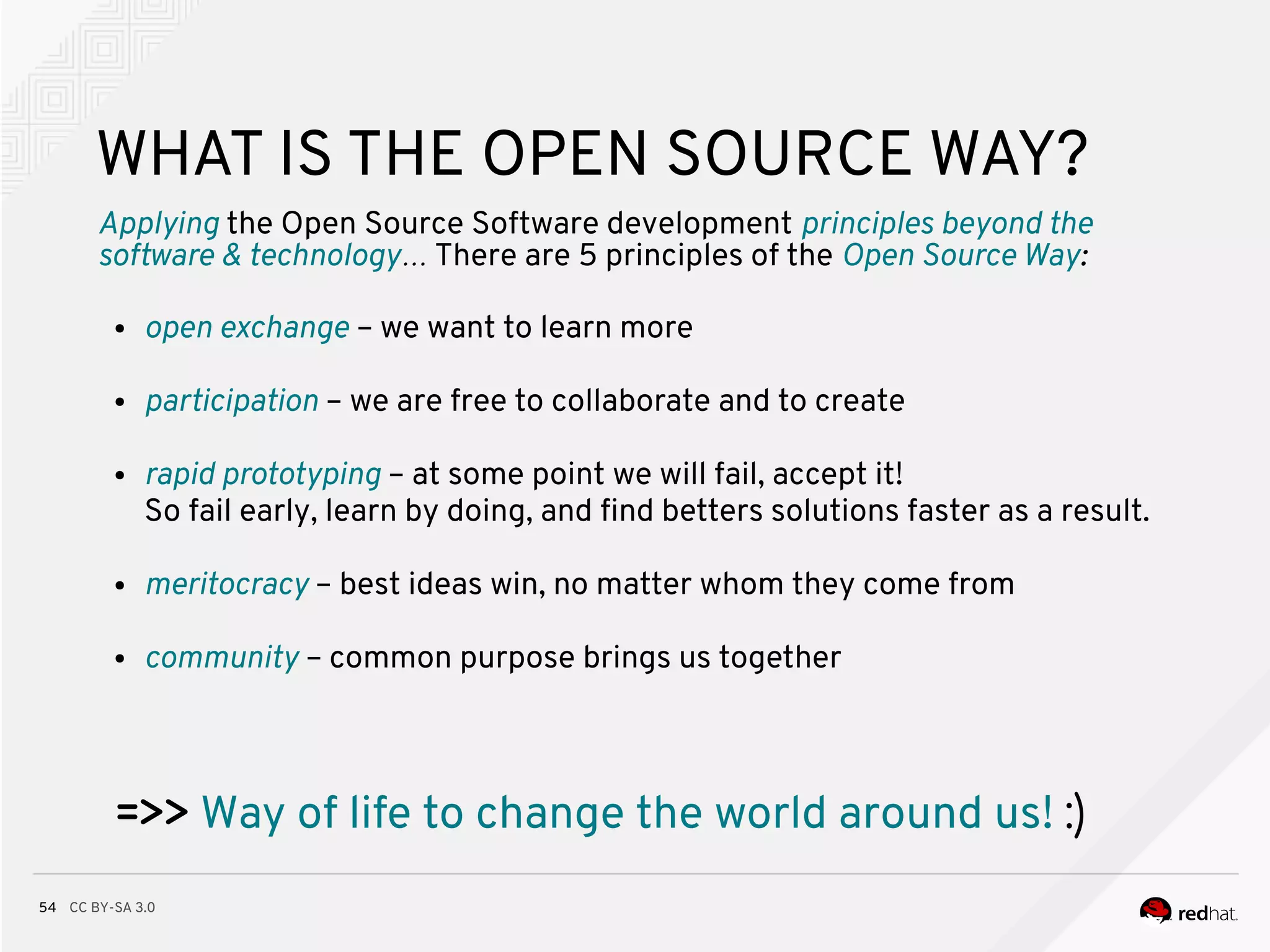 CC BY-SA 3.054
WHAT IS THE OPEN SOURCE WAY?
Applying the Open Source Software development principles beyond the
software & technology… There are 5 principles of the Open Source Way:
● open exchange – we want to learn more
● participation – we are free to collaborate and to create
● rapid prototyping – at some point we will fail, accept it!
So fail early, learn by doing, and fnd betters solutions faster as a result.
● meritocracy – best ideas win, no matter whom they come from
● community – common purpose brings us together
=>> Way of life to change the world around us! :)
 