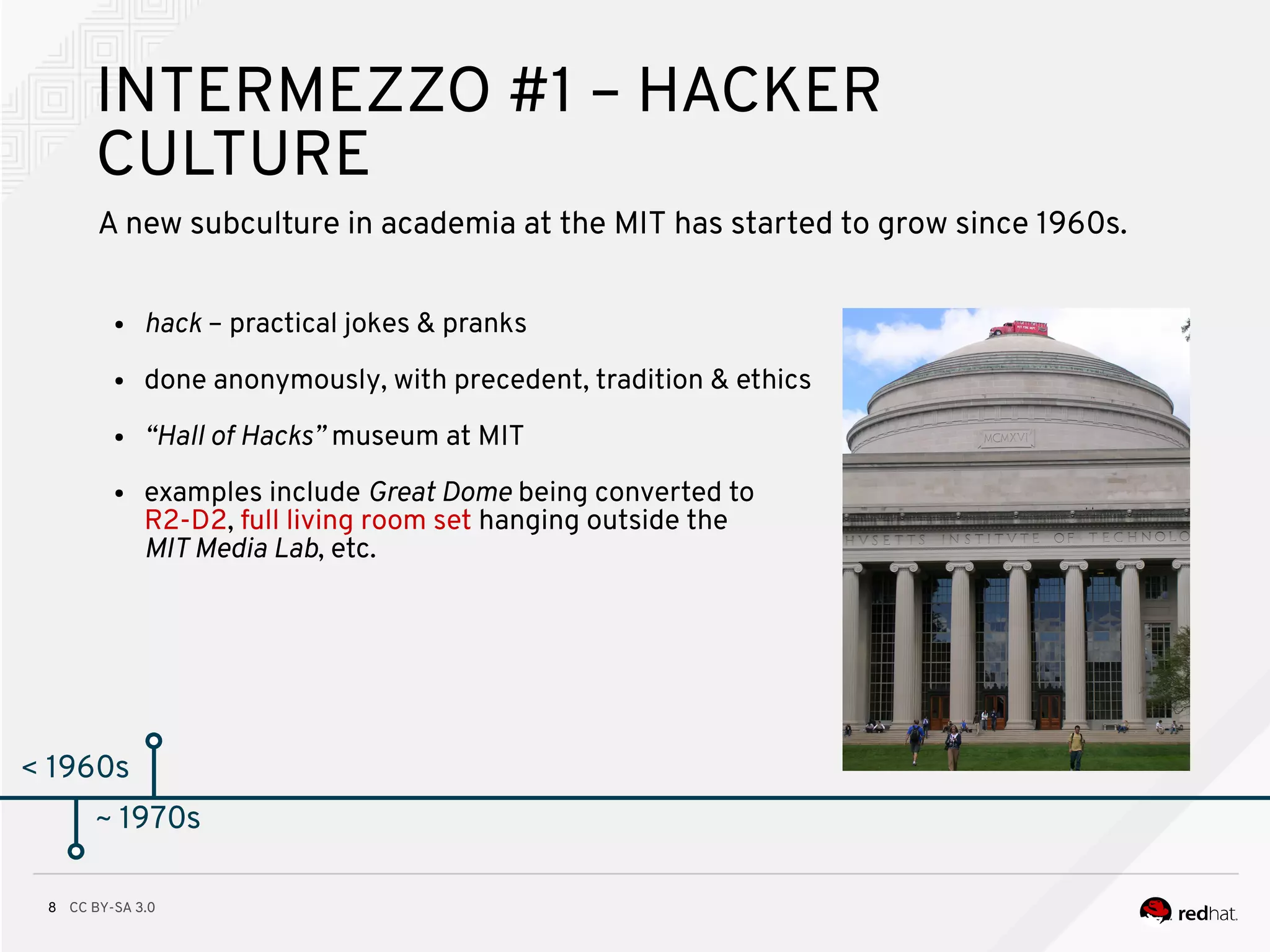 CC BY-SA 3.08
< 1960s
INTERMEZZO #1 – HACKER
CULTURE
A new subculture in academia at the MIT has started to grow since 1960s.
● hack – practical jokes & pranks
● done anonymously, with precedent, tradition & ethics
● “Hall of Hacks” museum at MIT
● examples include Great Dome being converted to
R2-D2, full living room set hanging outside the
MIT Media Lab, etc.
~ 1970s
 